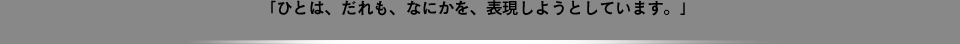 「ひとは、だれも、なにかを、表現しようとしています。」
