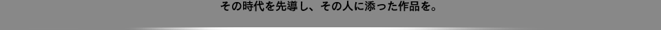 その時代を先導し、その人に添った作品を。