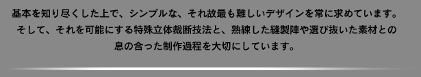 基本を知り尽くした上で、シンプルな、それ故最も難しいデザインを常に求めています。そして、それを可能にする特殊立体裁断技法と、熟練した縫製陣や選び抜いた素材との息の合った制作過程を大切にしています。